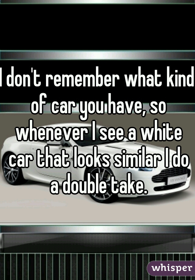 I don't remember what kind of car you have, so whenever I see a white car that looks similar I do a double take.