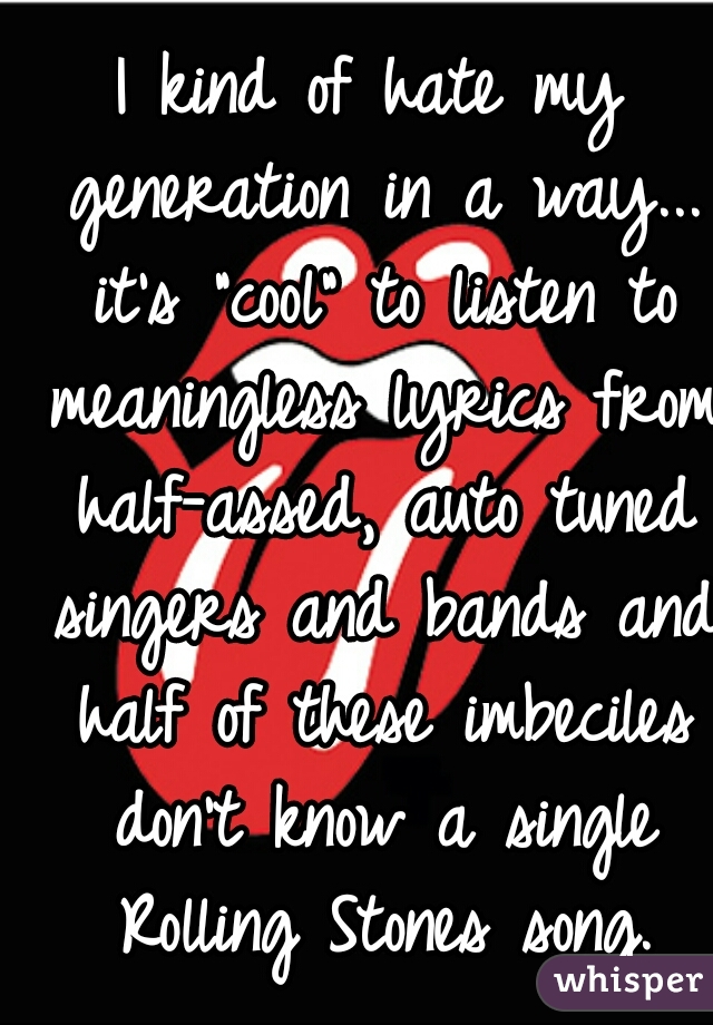 I kind of hate my generation in a way... it's "cool" to listen to meaningless lyrics from half-assed, auto tuned singers and bands and half of these imbeciles don't know a single Rolling Stones song.