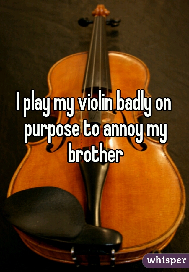 I play my violin badly on purpose to annoy my brother