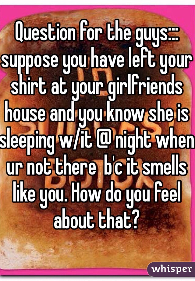 Question for the guys::: suppose you have left your shirt at your girlfriends house and you know she is sleeping w/it @ night when ur not there  b'c it smells like you. How do you feel about that? 