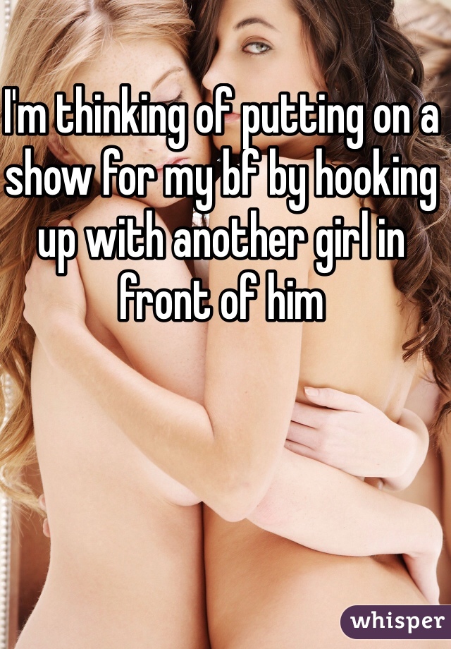 I'm thinking of putting on a show for my bf by hooking up with another girl in front of him 