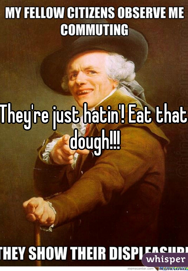 They're just hatin'! Eat that dough!!!