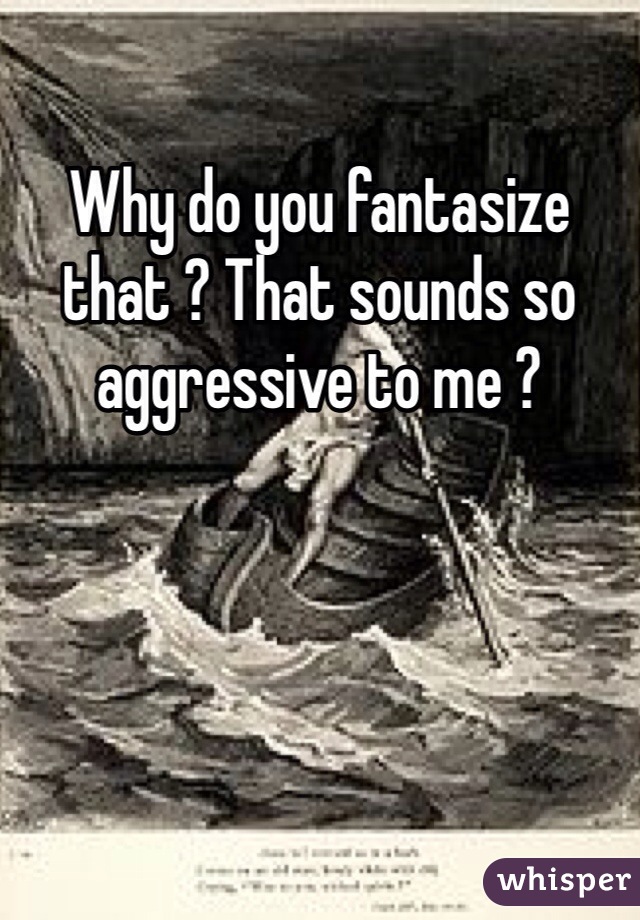 Why do you fantasize that ? That sounds so aggressive to me ?