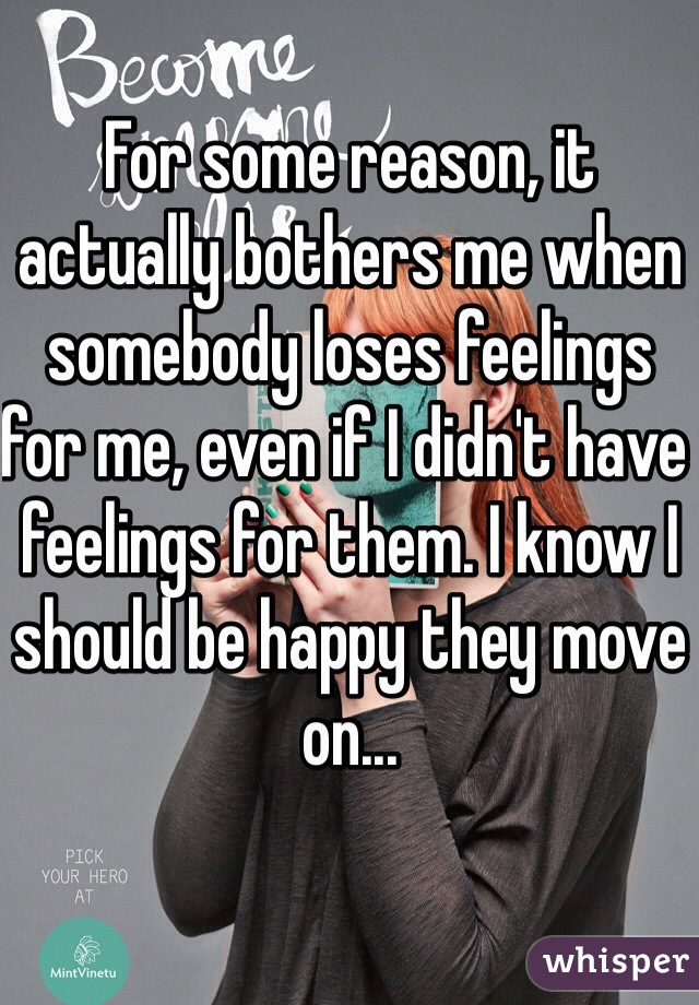 For some reason, it actually bothers me when somebody loses feelings for me, even if I didn't have feelings for them. I know I should be happy they move on...