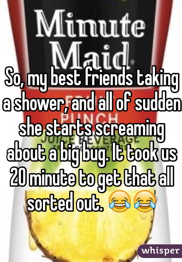 So, my best friends taking a shower, and all of sudden she starts screaming about a big bug. It took us 20 minute to get that all sorted out. 😂😂