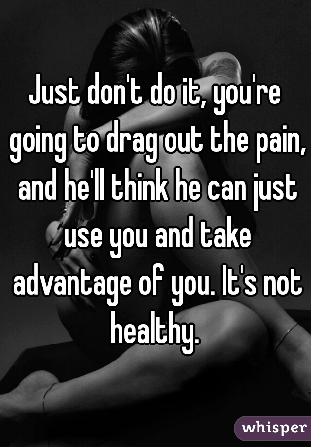 Just don't do it, you're going to drag out the pain, and he'll think he can just use you and take advantage of you. It's not healthy. 