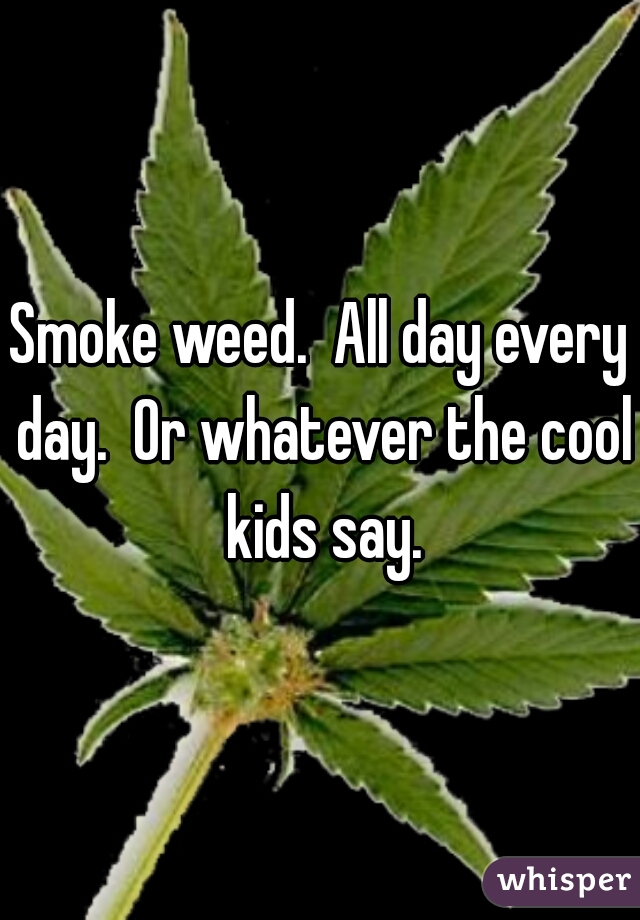 Smoke weed.  All day every day.  Or whatever the cool kids say.