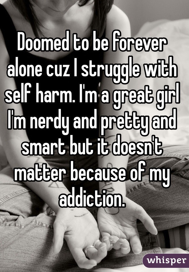 Doomed to be forever alone cuz I struggle with self harm. I'm a great girl I'm nerdy and pretty and smart but it doesn't matter because of my addiction.