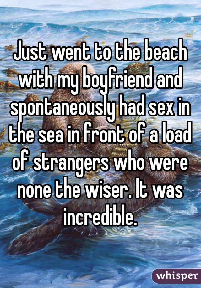 Just went to the beach with my boyfriend and spontaneously had sex in the sea in front of a load of strangers who were none the wiser. It was incredible.