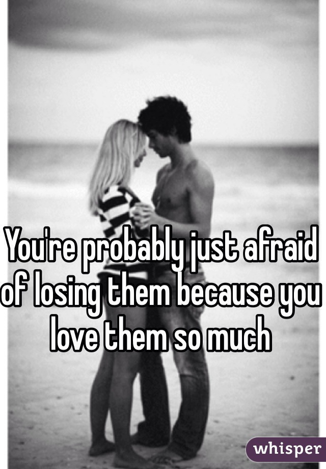 You're probably just afraid of losing them because you love them so much 