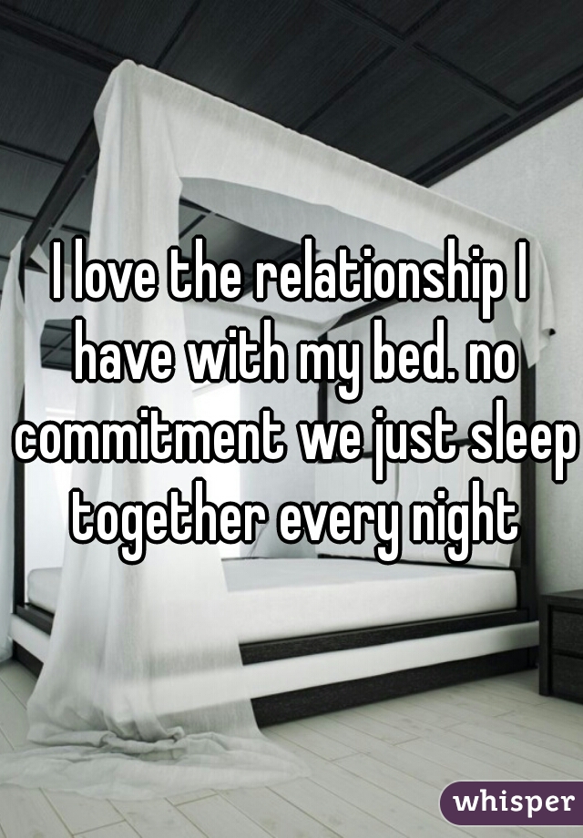 I love the relationship I have with my bed. no commitment we just sleep together every night