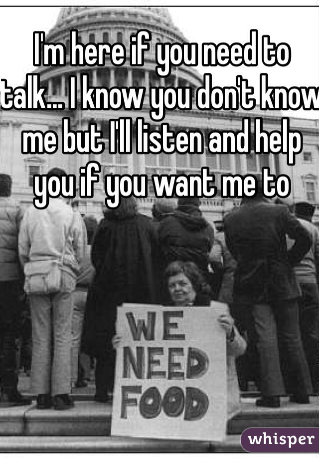 I'm here if you need to talk... I know you don't know me but I'll listen and help you if you want me to 
