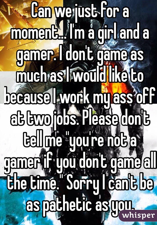 Can we just for a moment... I'm a girl and a gamer. I don't game as much as I would like to because I work my ass off at two jobs. Please don't tell me "you're not a gamer if you don't game all the time." Sorry I can't be as pathetic as you.

