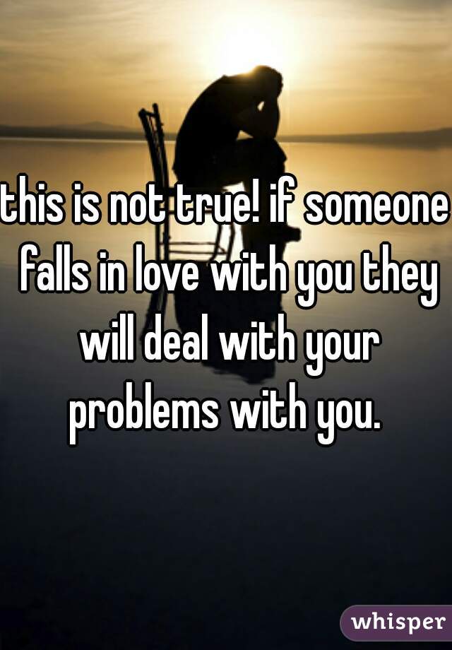 this is not true! if someone falls in love with you they will deal with your problems with you. 