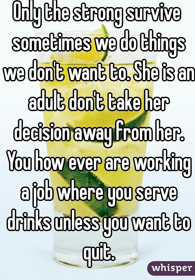 Only the strong survive sometimes we do things we don't want to. She is an adult don't take her decision away from her. You how ever are working a job where you serve drinks unless you want to quit.