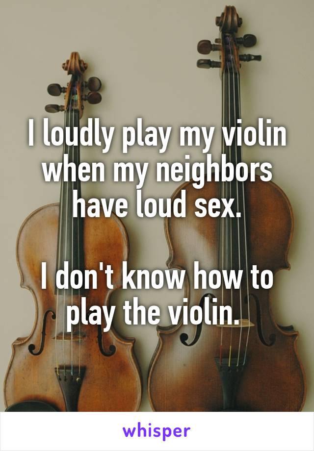I loudly play my violin when my neighbors have loud sex.

I don't know how to play the violin. 
