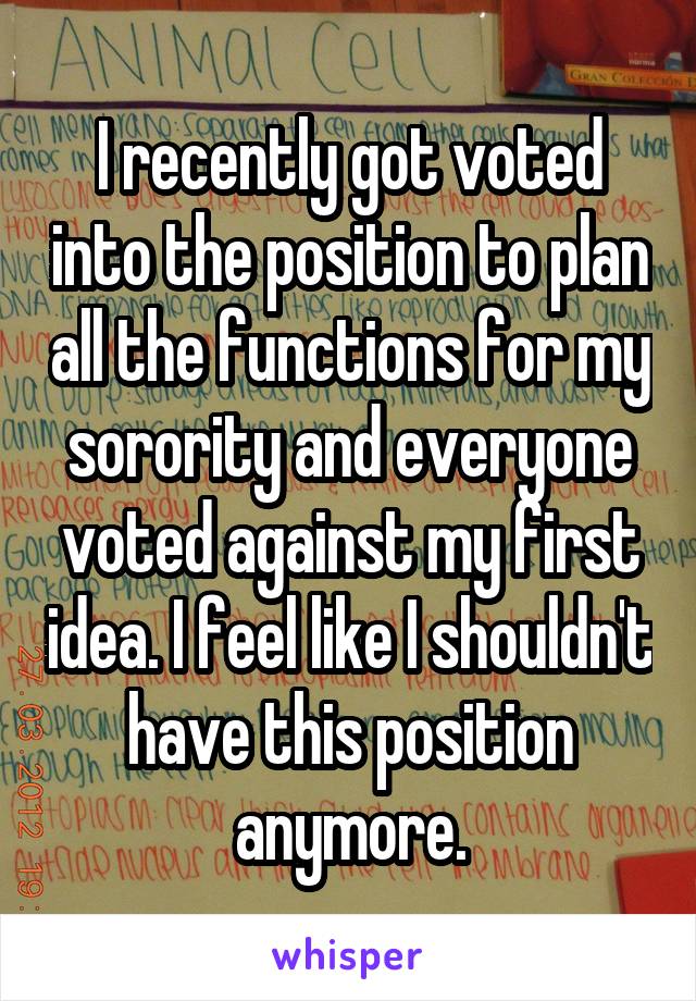 I recently got voted into the position to plan all the functions for my sorority and everyone voted against my first idea. I feel like I shouldn't have this position anymore.