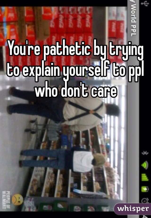 You're pathetic by trying to explain yourself to ppl who don't care 