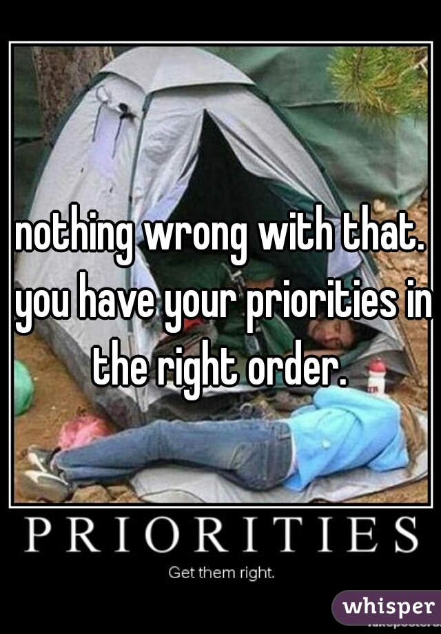 nothing wrong with that. you have your priorities in the right order. 