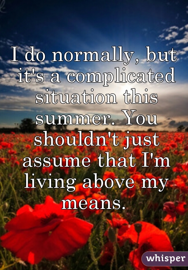I do normally, but it's a complicated situation this summer. You shouldn't just assume that I'm living above my means. 
