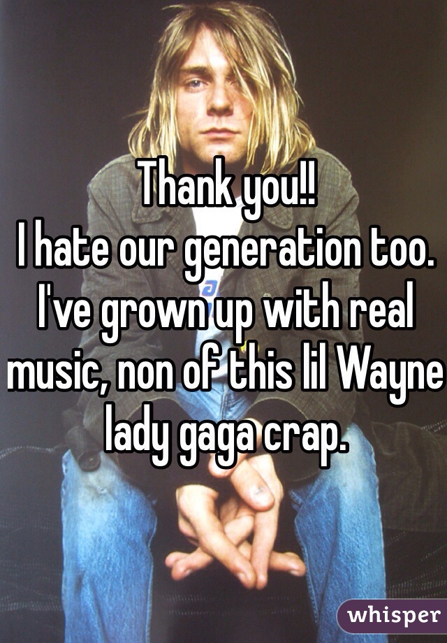 Thank you!! 
I hate our generation too. I've grown up with real music, non of this lil Wayne lady gaga crap.