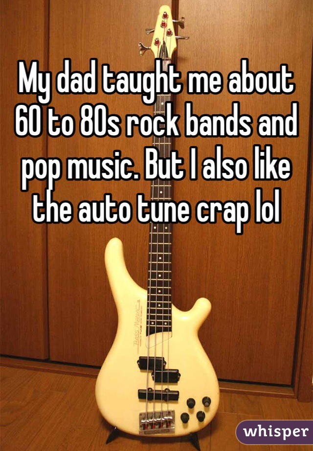 My dad taught me about 60 to 80s rock bands and pop music. But I also like the auto tune crap lol