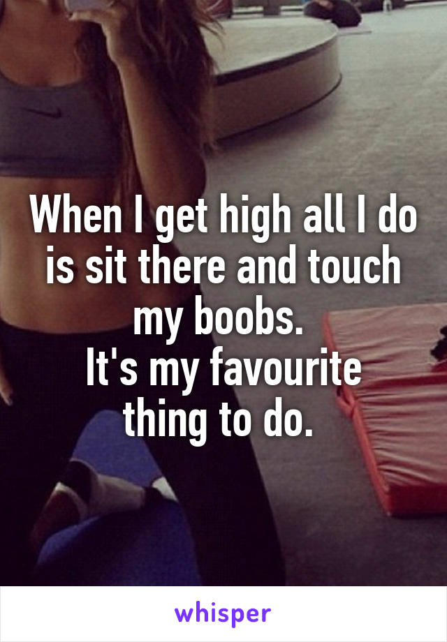 When I get high all I do is sit there and touch my boobs. 
It's my favourite thing to do. 