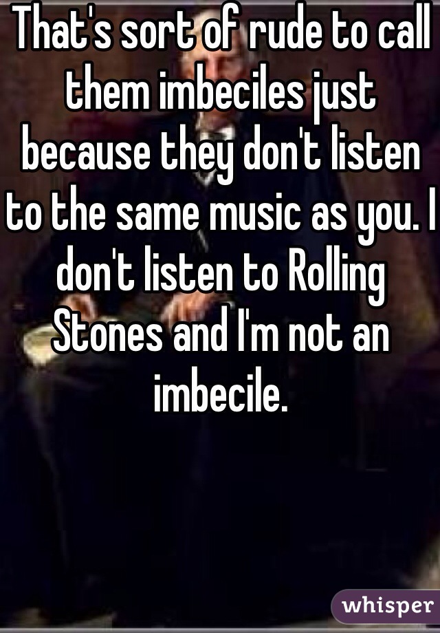 That's sort of rude to call them imbeciles just because they don't listen to the same music as you. I don't listen to Rolling Stones and I'm not an imbecile.  