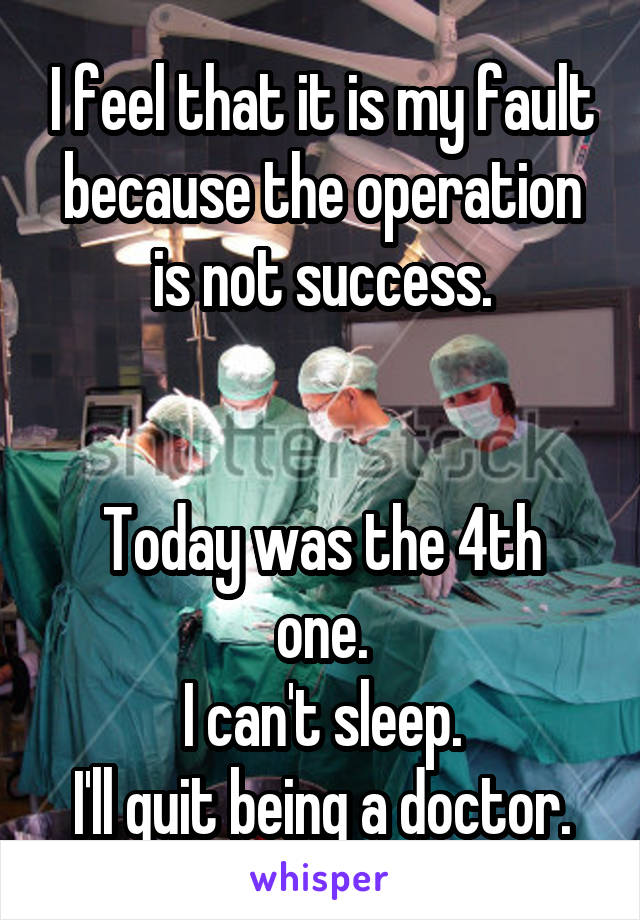 I feel that it is my fault because the operation is not success.


Today was the 4th one.
I can't sleep.
I'll quit being a doctor.