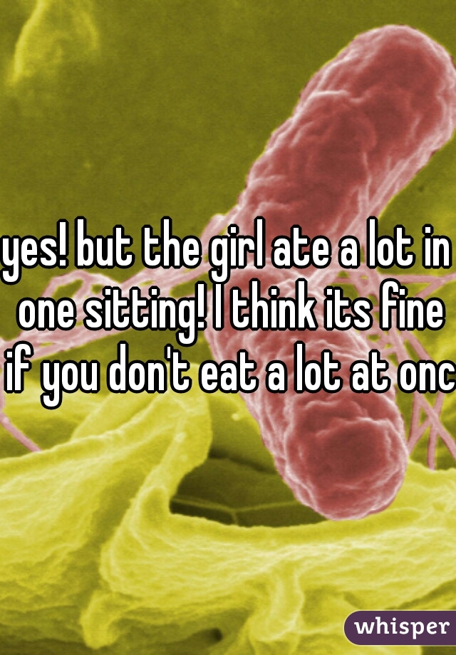 yes! but the girl ate a lot in one sitting! I think its fine if you don't eat a lot at once