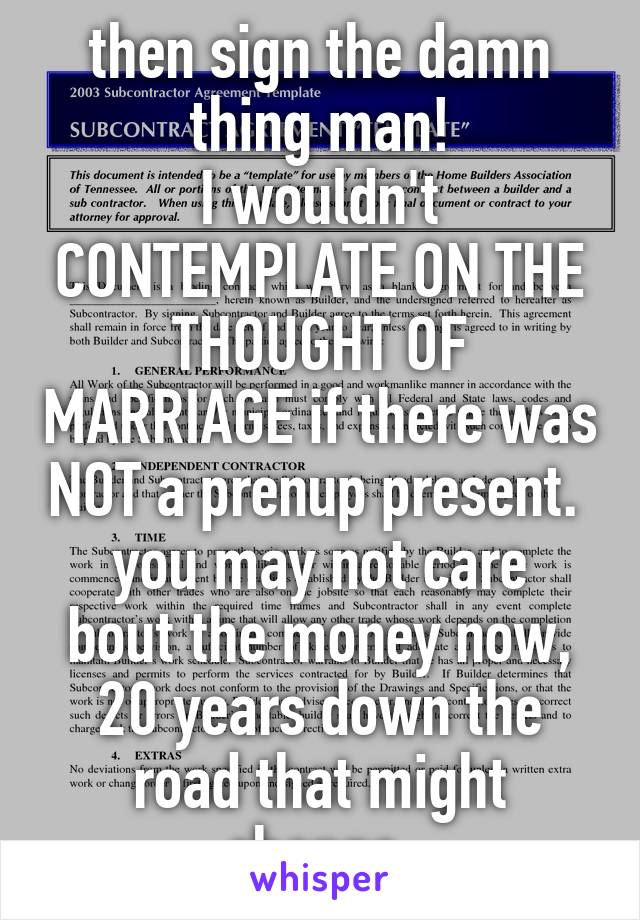 then sign the damn thing man!
I wouldn't CONTEMPLATE ON THE THOUGHT OF MARRIAGE if there was NOT a prenup present. 
you may not care bout the money now, 20 years down the road that might change.