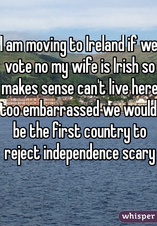 I am moving to Ireland if we vote no my wife is Irish so makes sense can't live here too embarrassed we would be the first country to reject independence scary 