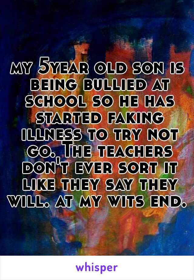 my 5year old son is being bullied at school so he has started faking illness to try not go. The teachers don't ever sort it like they say they will. at my wits end. 
