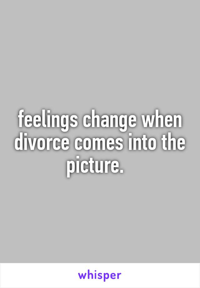 feelings change when divorce comes into the picture.  