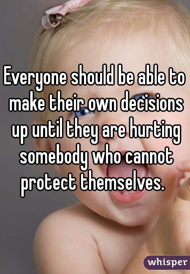 Everyone should be able to make their own decisions up until they are hurting somebody who cannot protect themselves.  
