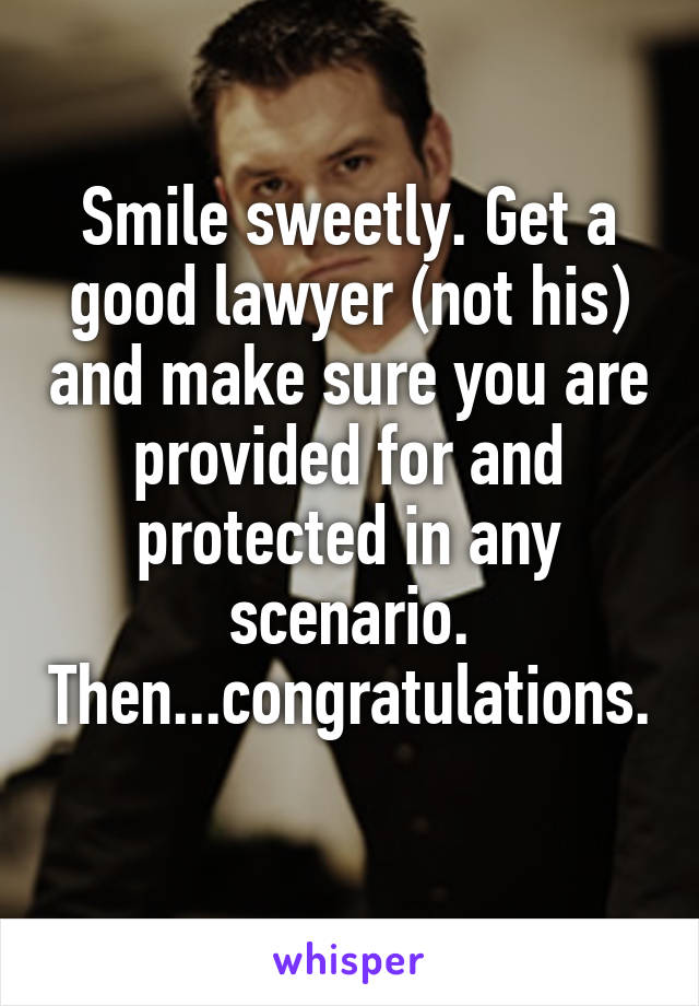 Smile sweetly. Get a good lawyer (not his) and make sure you are provided for and protected in any scenario. Then...congratulations. 