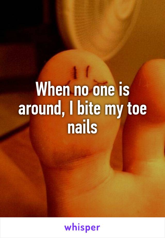 When no one is around, I bite my toe nails
