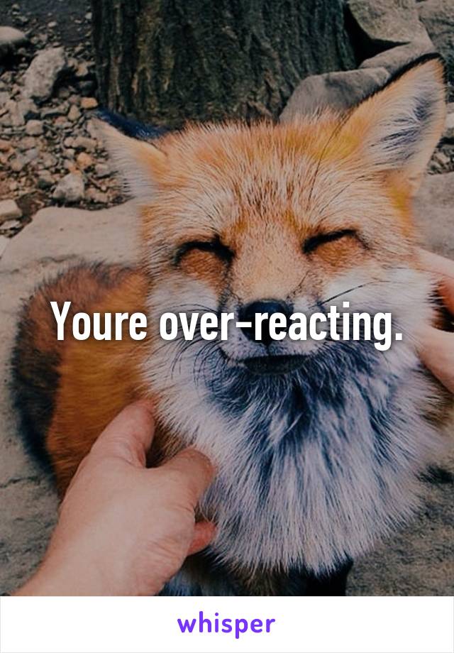 Youre over-reacting.
