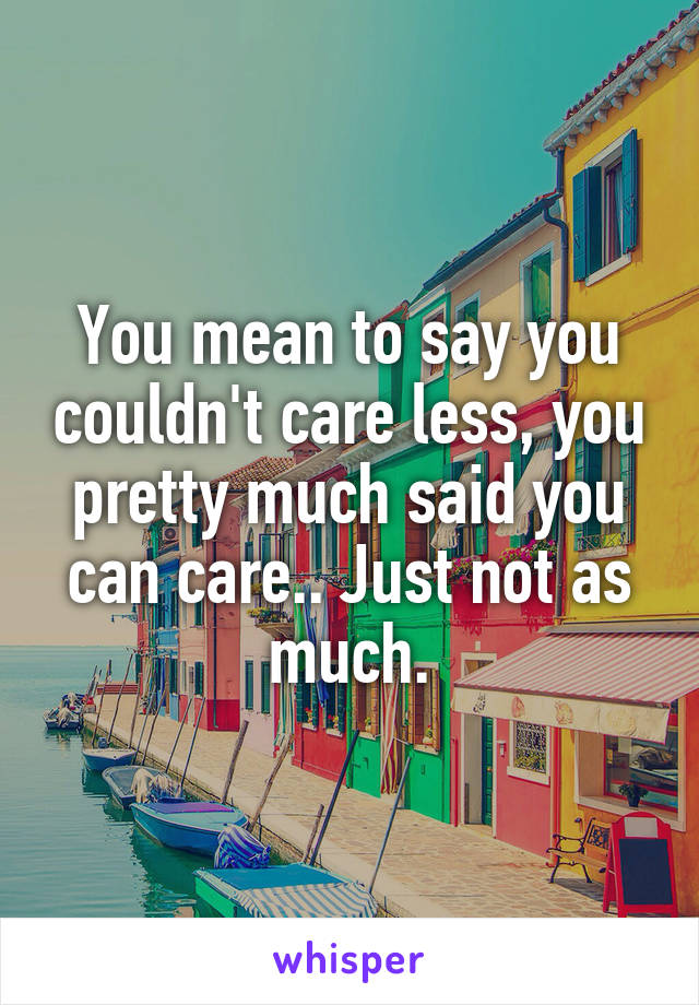 You mean to say you couldn't care less, you pretty much said you can care.. Just not as much.