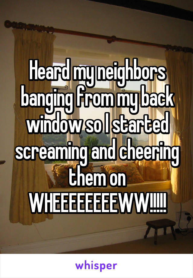 Heard my neighbors banging from my back window so I started screaming and cheering them on WHEEEEEEEEWW!!!!!