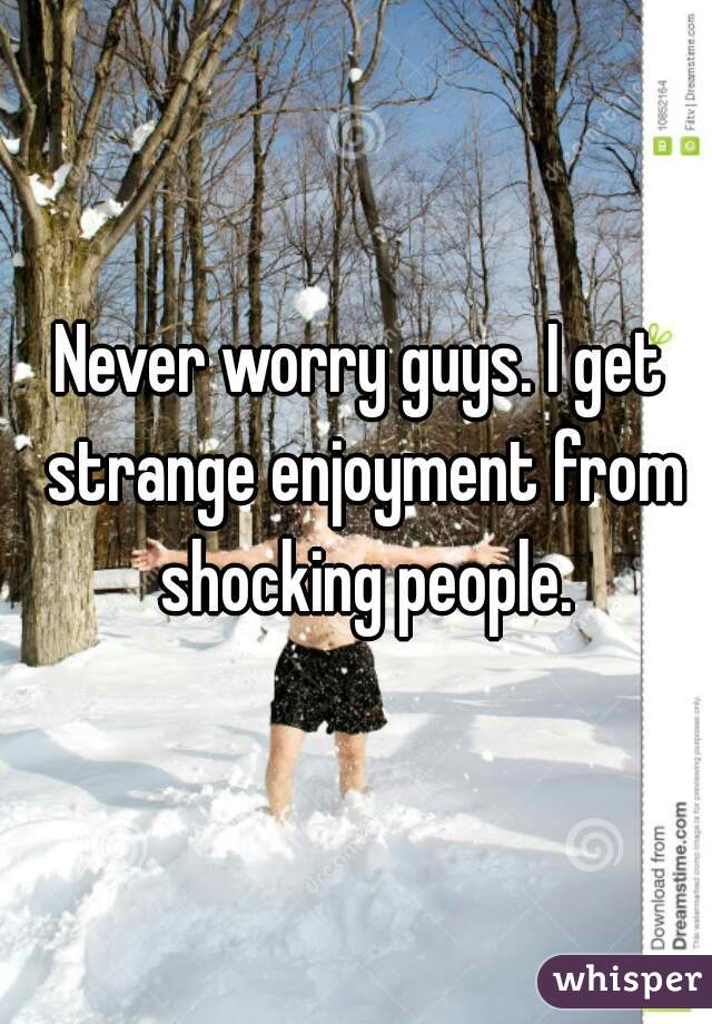 Never worry guys. I get strange enjoyment from shocking people.