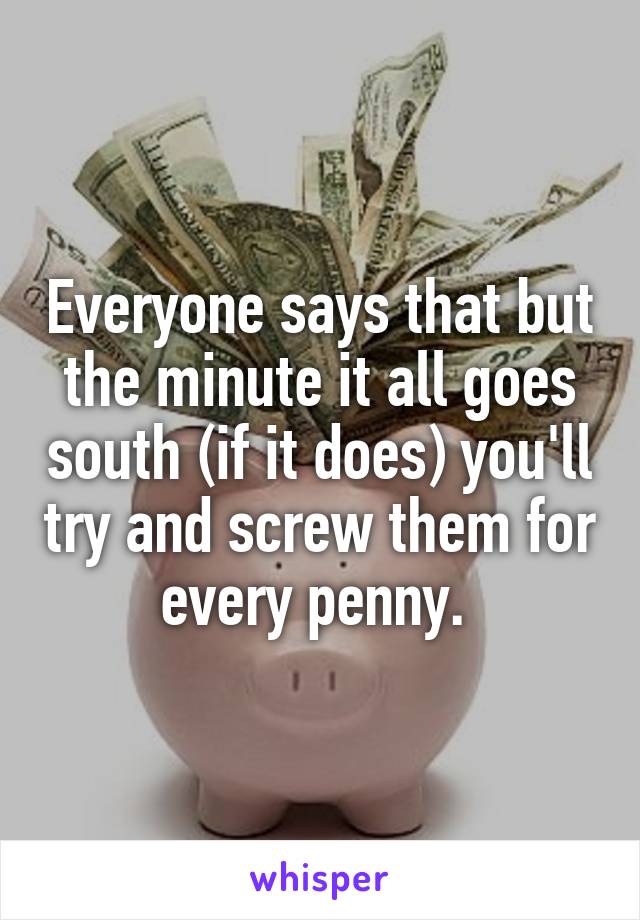 Everyone says that but the minute it all goes south (if it does) you'll try and screw them for every penny. 