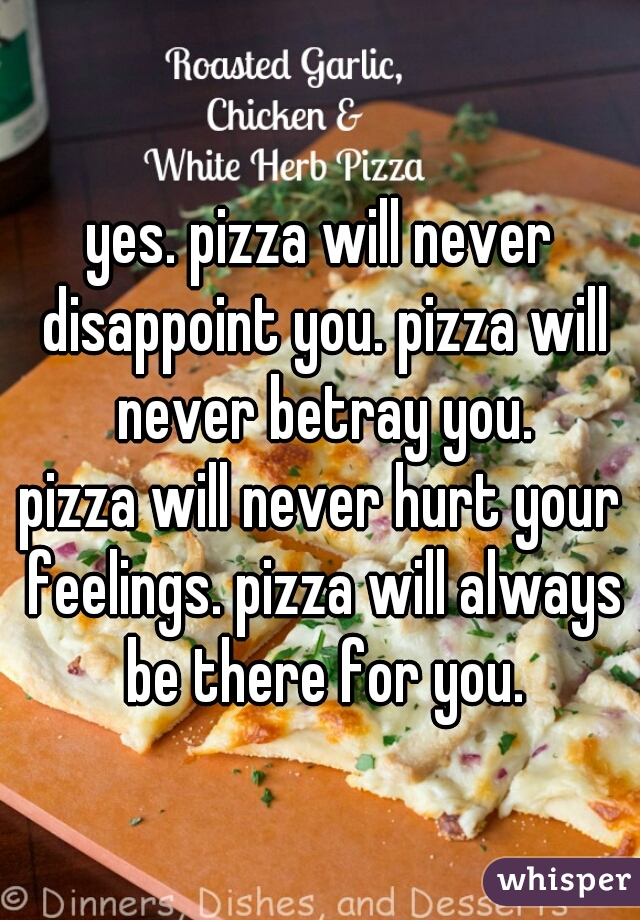 yes. pizza will never disappoint you. pizza will never betray you.
pizza will never hurt your feelings. pizza will always be there for you.