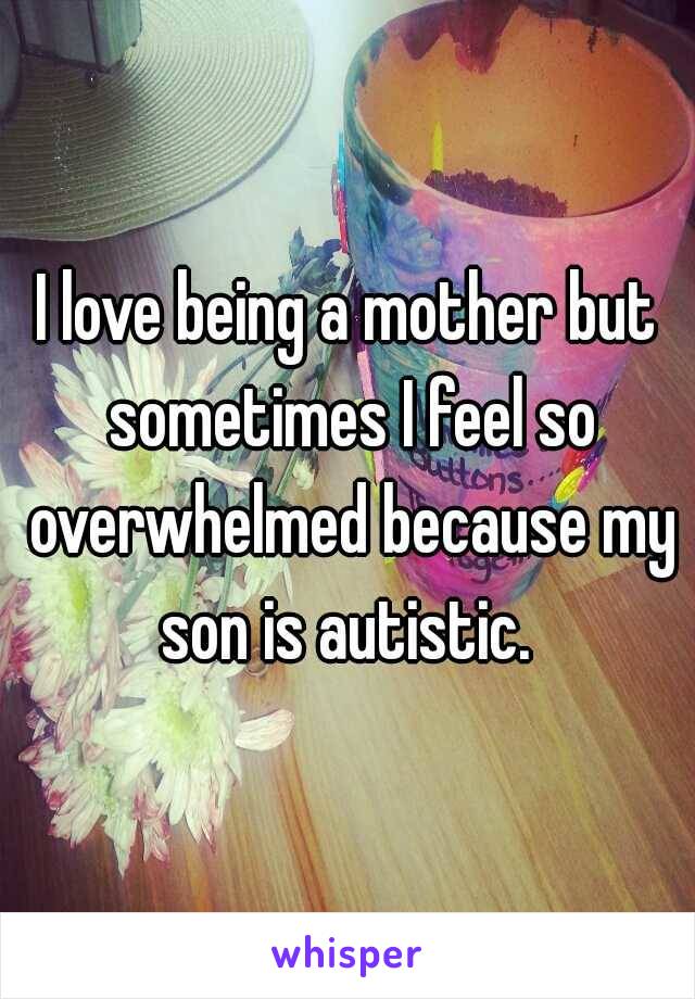 I love being a mother but sometimes I feel so overwhelmed because my son is autistic. 