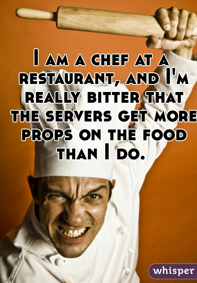 I am a chef at a restaurant, and I'm really bitter that the servers get more props on the food than I do. 