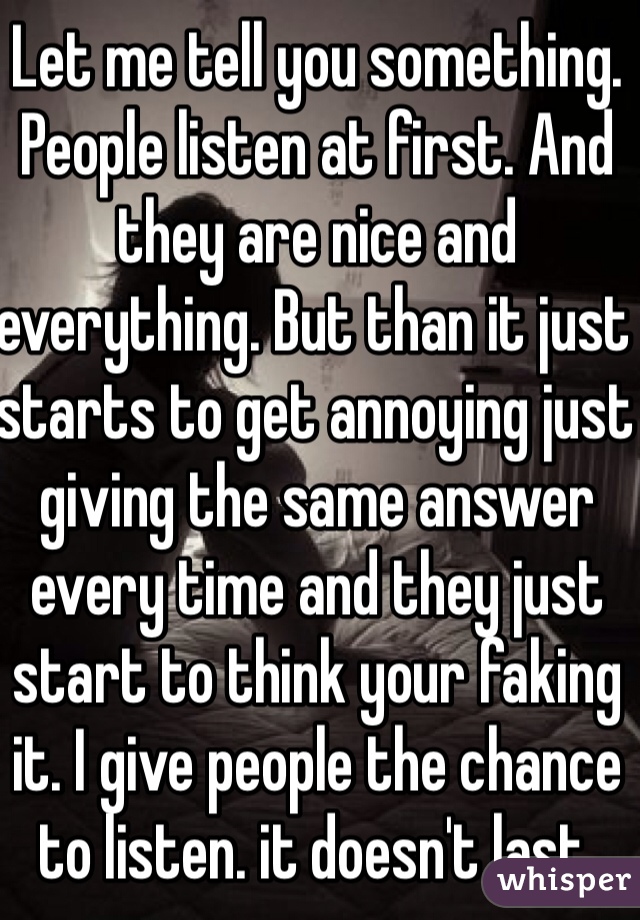 Let me tell you something. People listen at first. And they are nice and everything. But than it just starts to get annoying just giving the same answer every time and they just start to think your faking it. I give people the chance to listen. it doesn't last. 