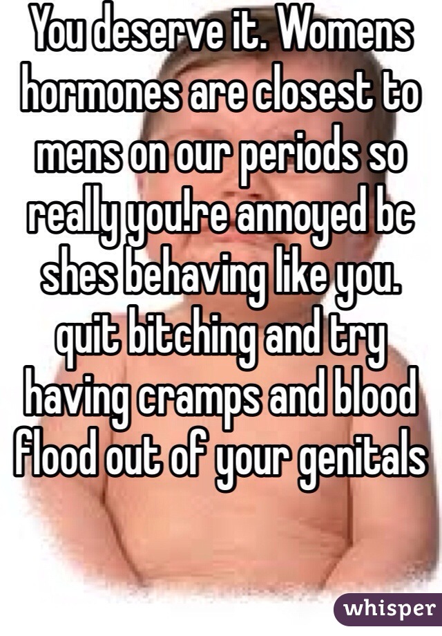 You deserve it. Womens hormones are closest to mens on our periods so really you!re annoyed bc shes behaving like you. quit bitching and try having cramps and blood flood out of your genitals