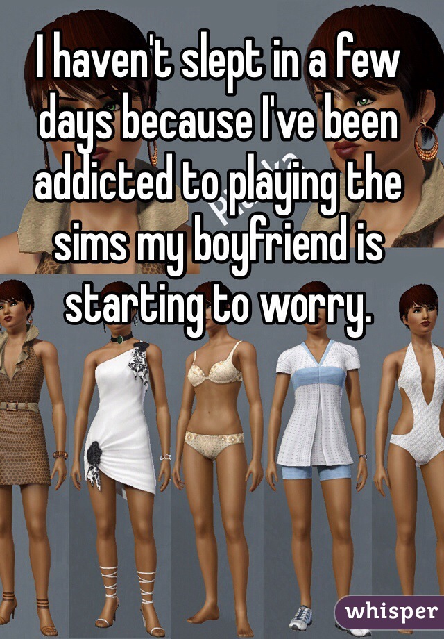 I haven't slept in a few days because I've been addicted to playing the sims my boyfriend is starting to worry.