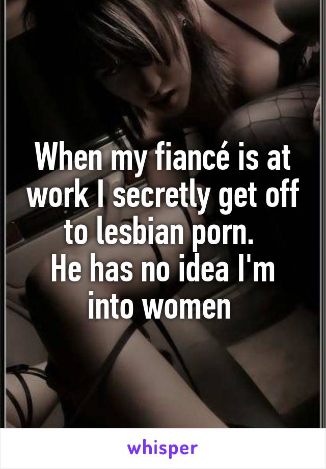 When my fiancé is at work I secretly get off to lesbian porn. 
He has no idea I'm into women 