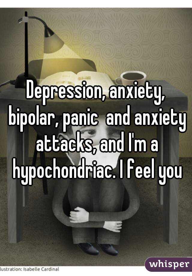 Depression, anxiety, bipolar, panic  and anxiety attacks, and I'm a hypochondriac. I feel you
